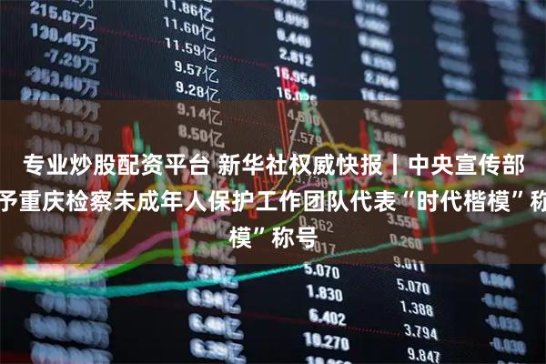 专业炒股配资平台 新华社权威快报丨中央宣传部授予重庆检察未成年人保护工作团队代表“时代楷模”称号