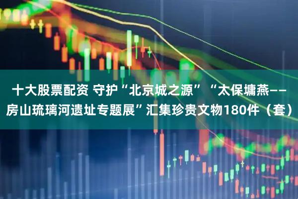 十大股票配资 守护“北京城之源” “太保墉燕——房山琉璃河遗址专题展”汇集珍贵文物180件（套）