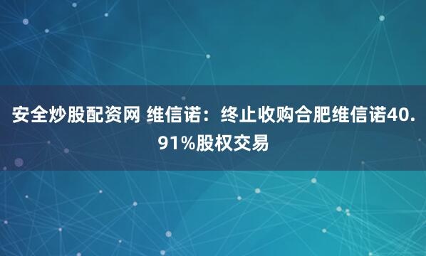 安全炒股配资网 维信诺：终止收购合肥维信诺40.91%股权交易