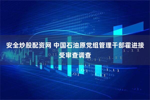 安全炒股配资网 中国石油原党组管理干部霍进接受审查调查