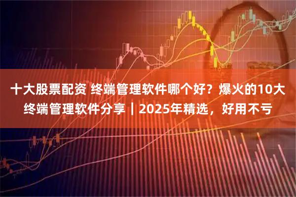 十大股票配资 终端管理软件哪个好？爆火的10大终端管理软件分享｜2025年精选，好用不亏