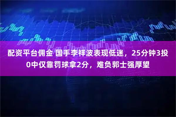 配资平台佣金 国手李祥波表现低迷，25分钟3投0中仅靠罚球拿2分，难负郭士强厚望