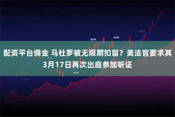 配资平台佣金 马杜罗被无限期扣留？美法官要求其3月17日再次出庭参加听证