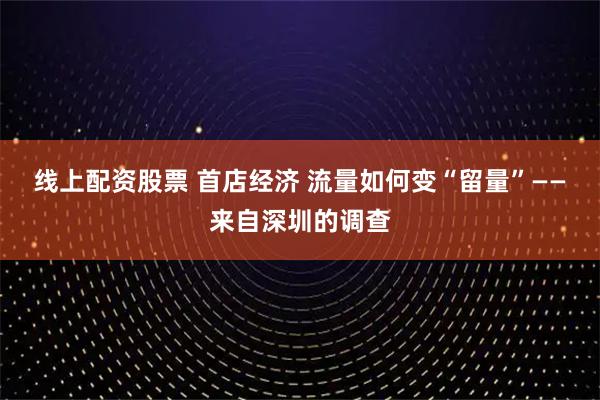 线上配资股票 首店经济 流量如何变“留量”——来自深圳的调查