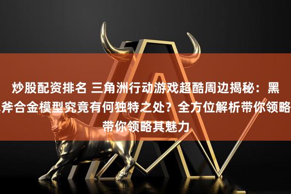 炒股配资排名 三角洲行动游戏超酷周边揭秘:黑海战术斧合金模型究竟有何独特之处?全方位解析带你领略其魅力