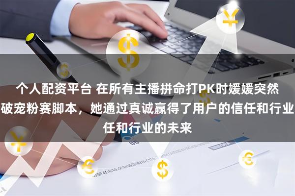 个人配资平台 在所有主播拼命打PK时媛媛突然掀桌撕破宠粉赛脚本，她通过真诚赢得了用户的信任和行业的未来