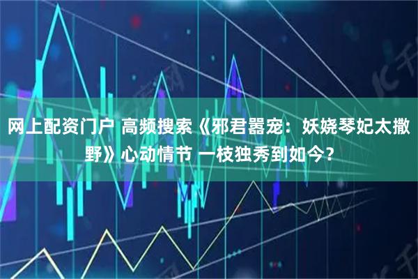 网上配资门户 高频搜索《邪君嚣宠：妖娆琴妃太撒野》心动情节 一枝独秀到如今？