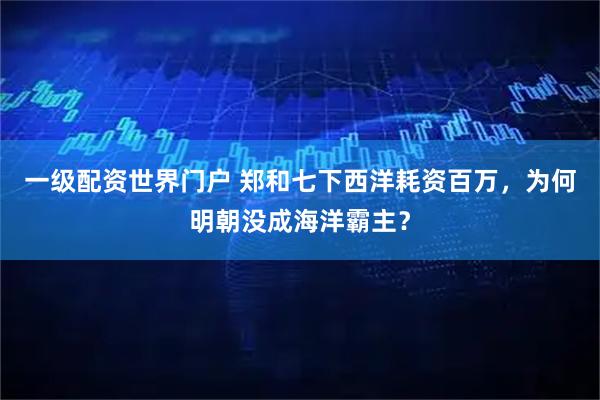一级配资世界门户 郑和七下西洋耗资百万，为何明朝没成海洋霸主？