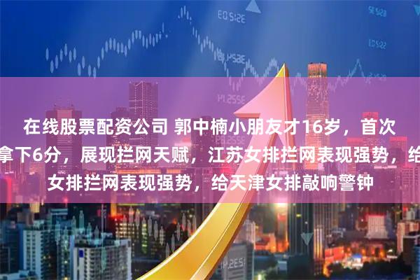 在线股票配资公司 郭中楠小朋友才16岁，首次成年队出场就替补拿下6分，展现拦网天赋，江苏女排拦网表现强势，给天津女排敲响警钟