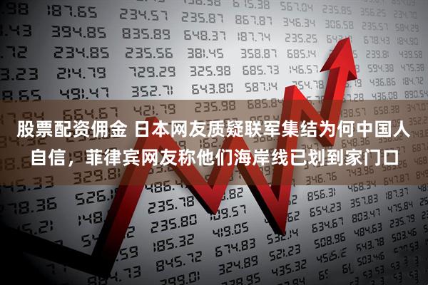 股票配资佣金 日本网友质疑联军集结为何中国人自信，菲律宾网友称他们海岸线已划到家门口