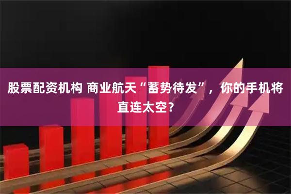 股票配资机构 商业航天“蓄势待发”，你的手机将直连太空？