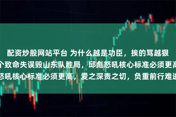 配资炒股网站平台 为什么越是功臣，挨的骂越狠，陶汉林最后三分钟两个致命失误毁山东队胜局，邱彪怒吼核心标准必须更高，爱之深责之切，负重前行难逃指责