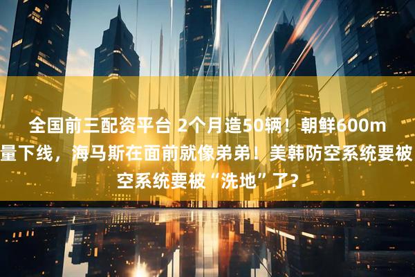 全国前三配资平台 2个月造50辆！朝鲜600mm火箭炮批量下线，海马斯在面前就像弟弟！美韩防空系统要被“洗地”了？