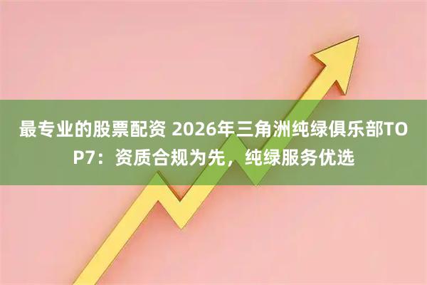 最专业的股票配资 2026年三角洲纯绿俱乐部TOP7：资质合规为先，纯绿服务优选