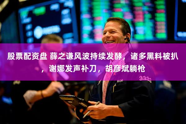 股票配资盘 薛之谦风波持续发酵,诸多黑料被扒,谢娜发声补刀,胡彦斌躺枪