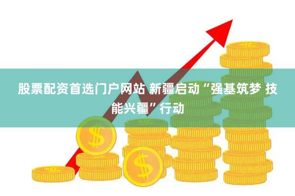 股票配资首选门户网站 新疆启动“强基筑梦 技能兴疆”行动