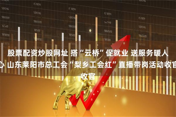 股票配资炒股网址 搭“云桥”促就业 送服务暖人心 山东莱阳市总工会“梨乡工会红”直播带岗活动收官