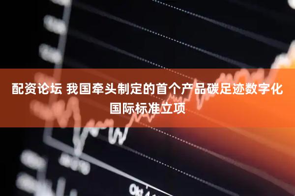 配资论坛 我国牵头制定的首个产品碳足迹数字化国际标准立项