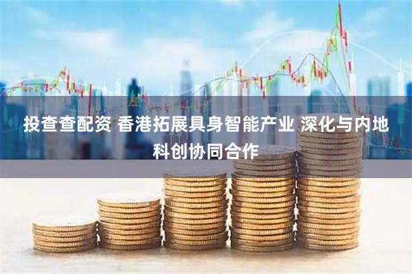 投查查配资 香港拓展具身智能产业 深化与内地科创协同合作