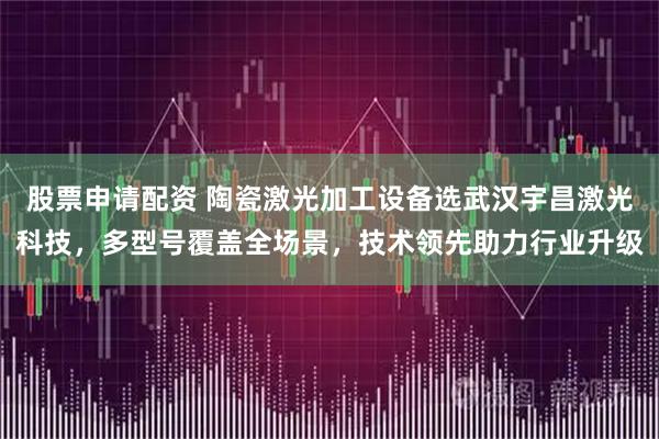 股票申请配资 陶瓷激光加工设备选武汉宇昌激光科技，多型号覆盖全场景，技术领先助力行业升级