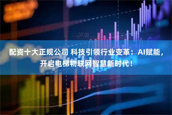 配资十大正规公司 科技引领行业变革：AI赋能，开启电梯物联网智慧新时代！