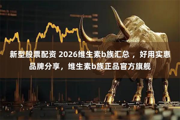 新型股票配资 2026维生素b族汇总 ，好用实惠品牌分享，维生素b族正品官方旗舰