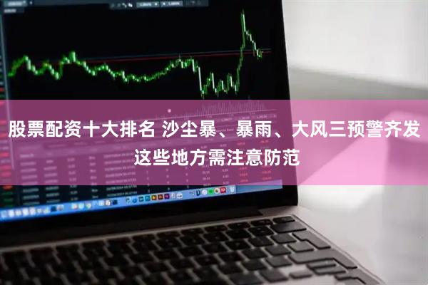 股票配资十大排名 沙尘暴、暴雨、大风三预警齐发 这些地方需注意防范