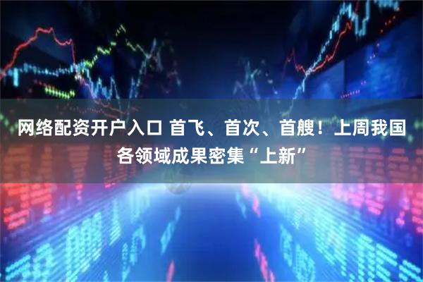 网络配资开户入口 首飞、首次、首艘！上周我国各领域成果密集“上新”