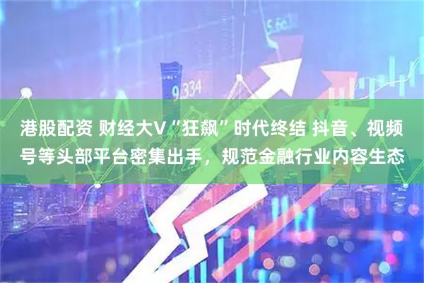 港股配资 财经大V“狂飙”时代终结 抖音、视频号等头部平台密集出手，规范金融行业内容生态