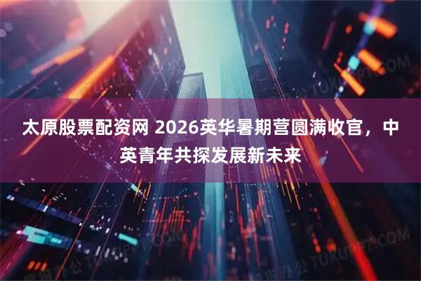 太原股票配资网 2026英华暑期营圆满收官，中英青年共探发展新未来