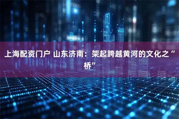 上海配资门户 山东济南：架起跨越黄河的文化之“桥”